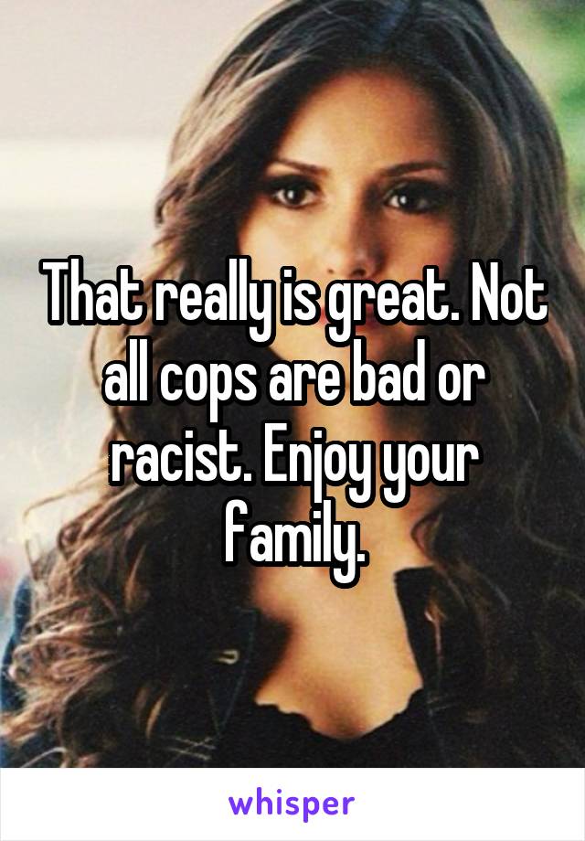 That really is great. Not all cops are bad or racist. Enjoy your family.
