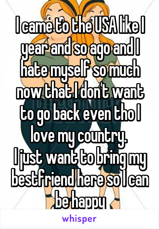 I came to the USA like I year and so ago and I hate myself so much now that I don't want to go back even tho I love my country. 
I just want to bring my bestfriend here so I can be happy
