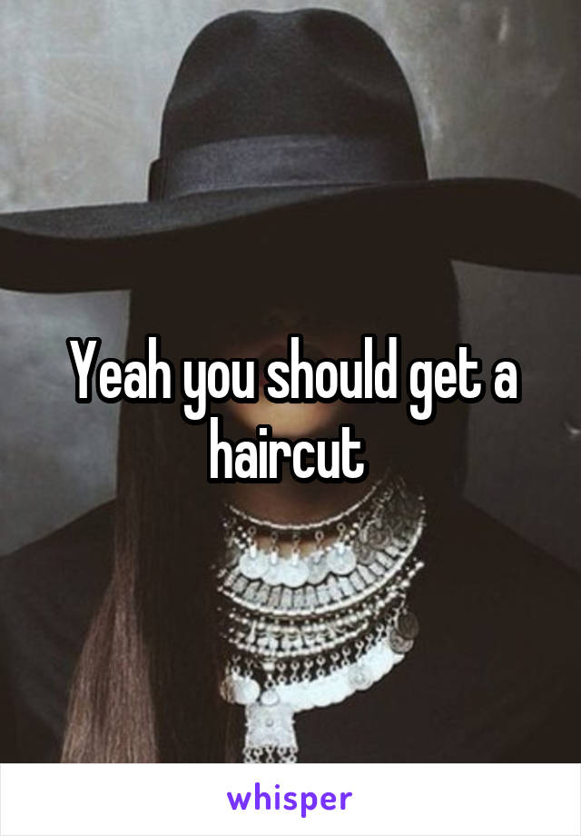 Yeah you should get a haircut 