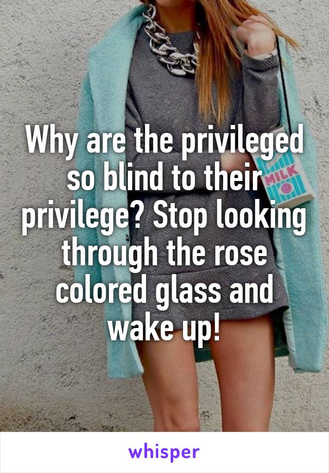 Why are the privileged so blind to their privilege? Stop looking through the rose colored glass and wake up!