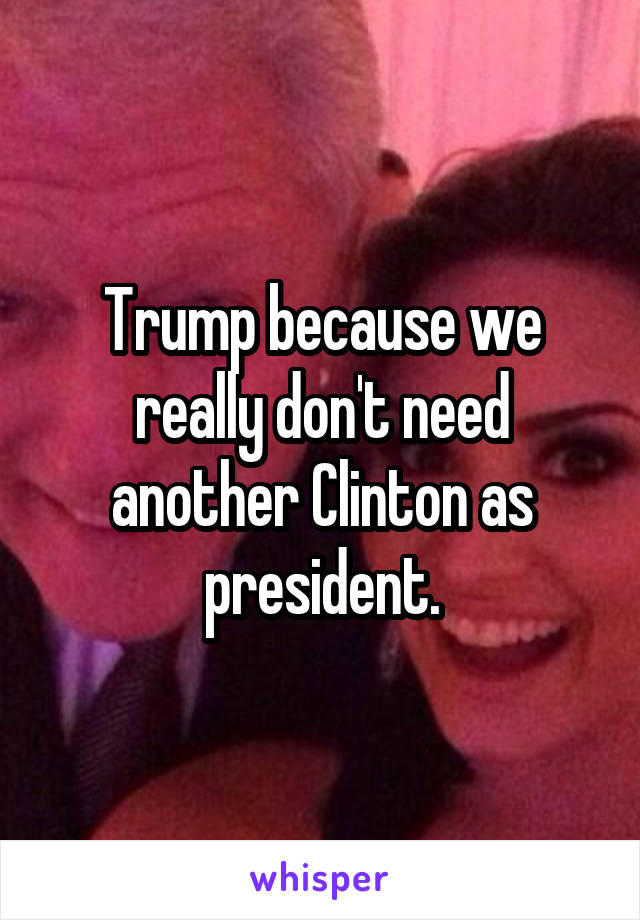 Trump because we really don't need another Clinton as president.