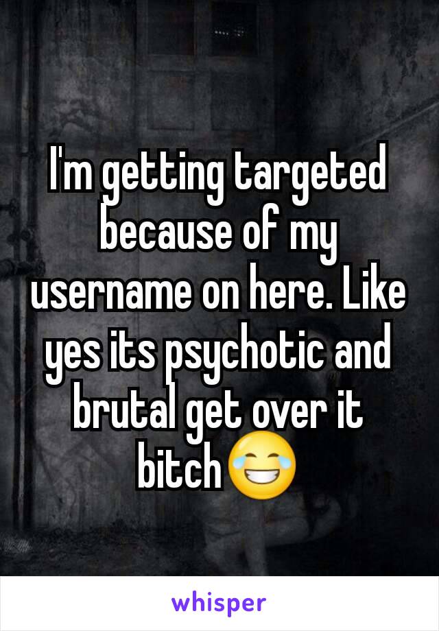 I'm getting targeted because of my username on here. Like yes its psychotic and brutal get over it bitch😂