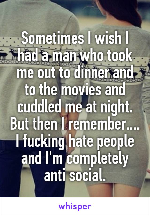 Sometimes I wish I had a man who took me out to dinner and to the movies and cuddled me at night. But then I remember.... I fucking hate people and I'm completely anti social.