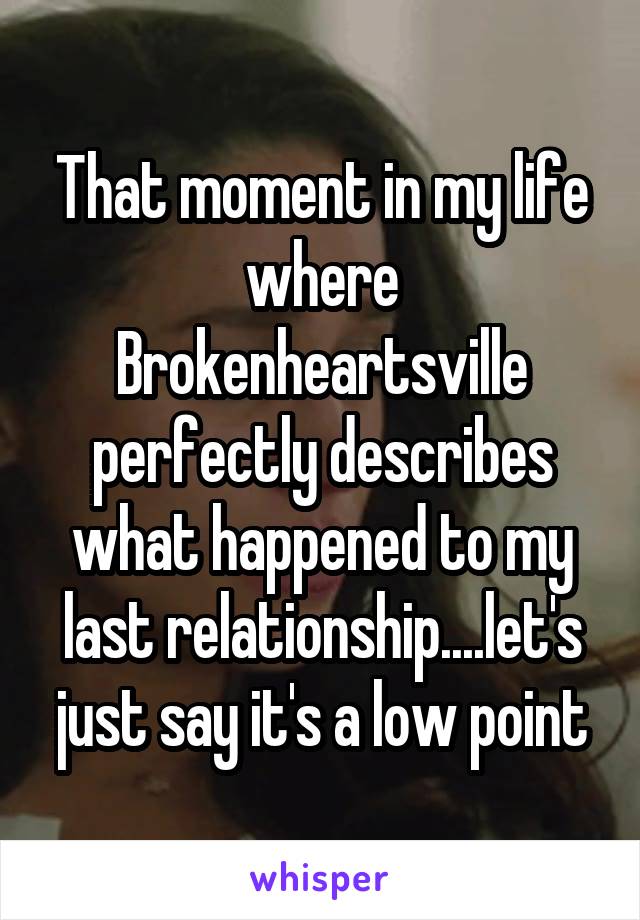 That moment in my life where Brokenheartsville perfectly describes what happened to my last relationship....let's just say it's a low point