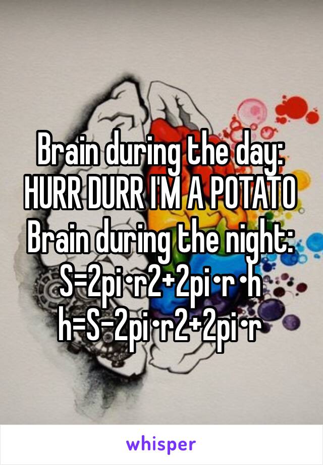 Brain during the day:
HURR DURR I'M A POTATO
Brain during the night: 
S=2pi•r2+2pi•r•h
h=S-2pi•r2+2pi•r