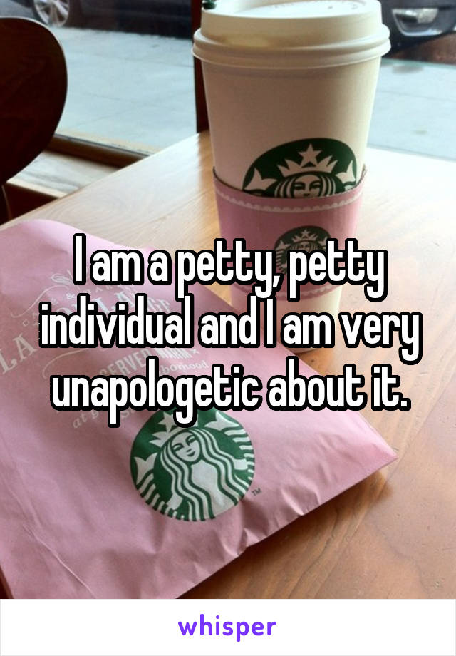 I am a petty, petty individual and I am very unapologetic about it.