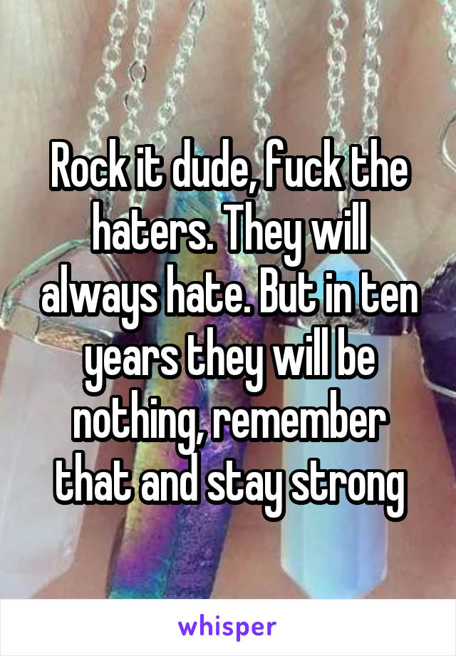 Rock it dude, fuck the haters. They will always hate. But in ten years they will be nothing, remember that and stay strong