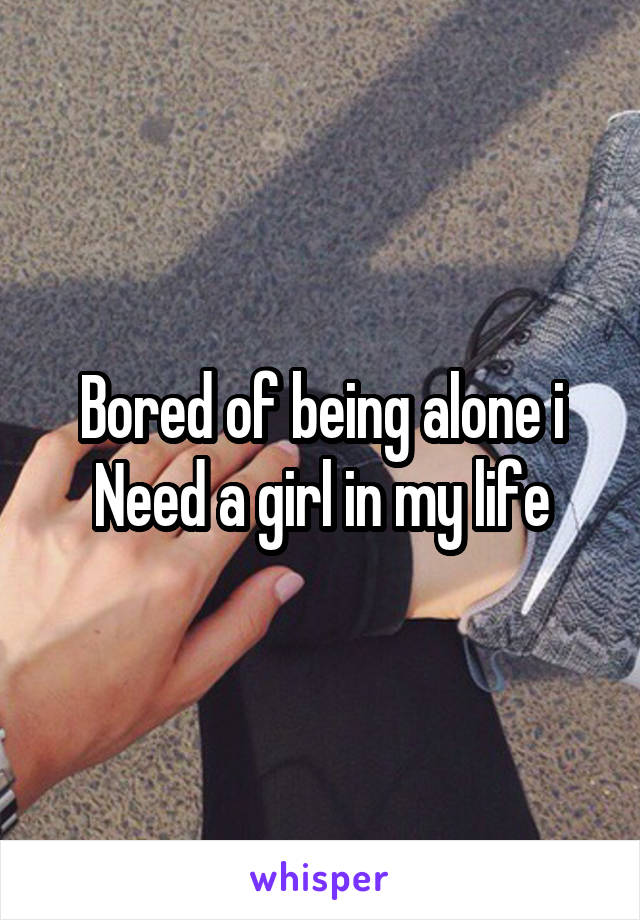 Bored of being alone i
Need a girl in my life