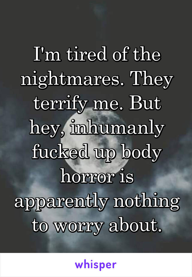 I'm tired of the nightmares. They terrify me. But hey, inhumanly fucked up body horror is apparently nothing to worry about.