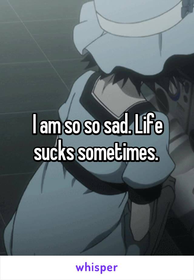 I am so so sad. Life sucks sometimes. 
