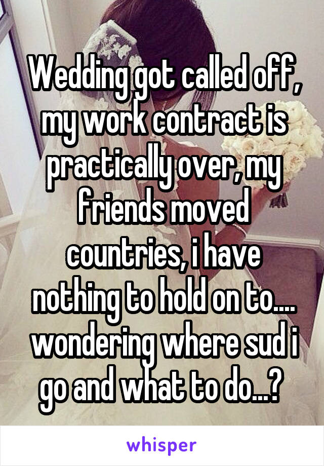 Wedding got called off, my work contract is practically over, my friends moved countries, i have nothing to hold on to.... wondering where sud i go and what to do...? 