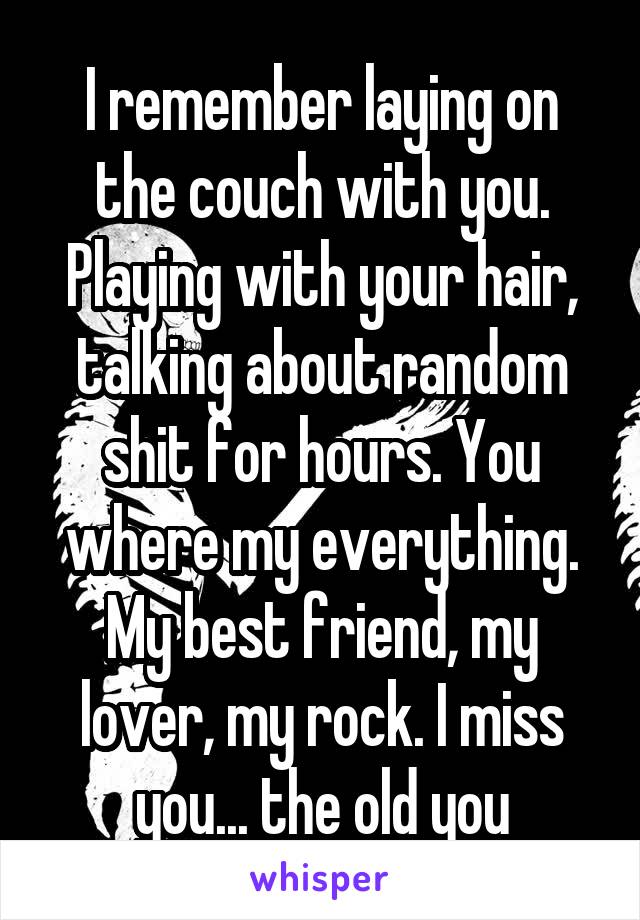 I remember laying on the couch with you. Playing with your hair, talking about random shit for hours. You where my everything. My best friend, my lover, my rock. I miss you... the old you