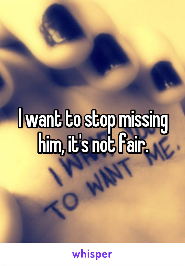 I want to stop missing him, it's not fair.