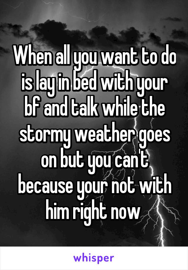 When all you want to do is lay in bed with your bf and talk while the stormy weather goes on but you can't because your not with him right now 