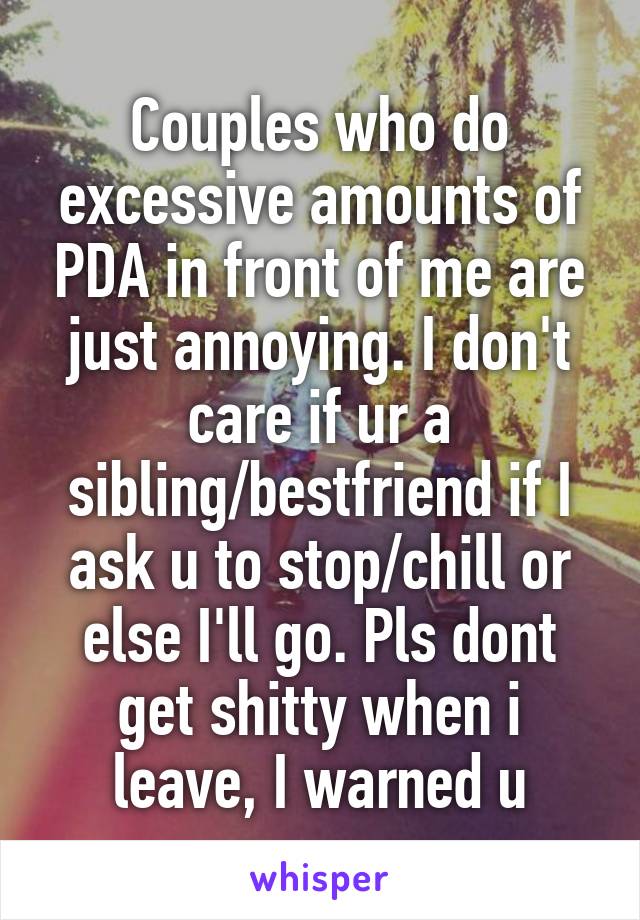 Couples who do excessive amounts of PDA in front of me are just annoying. I don't care if ur a sibling/bestfriend if I ask u to stop/chill or else I'll go. Pls dont get shitty when i leave, I warned u