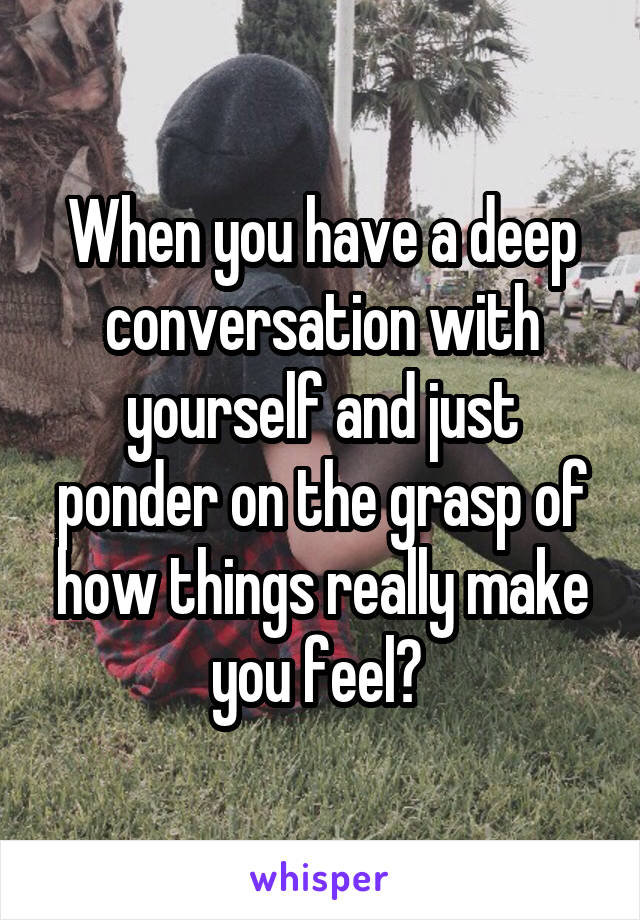When you have a deep conversation with yourself and just ponder on the grasp of how things really make you feel? 