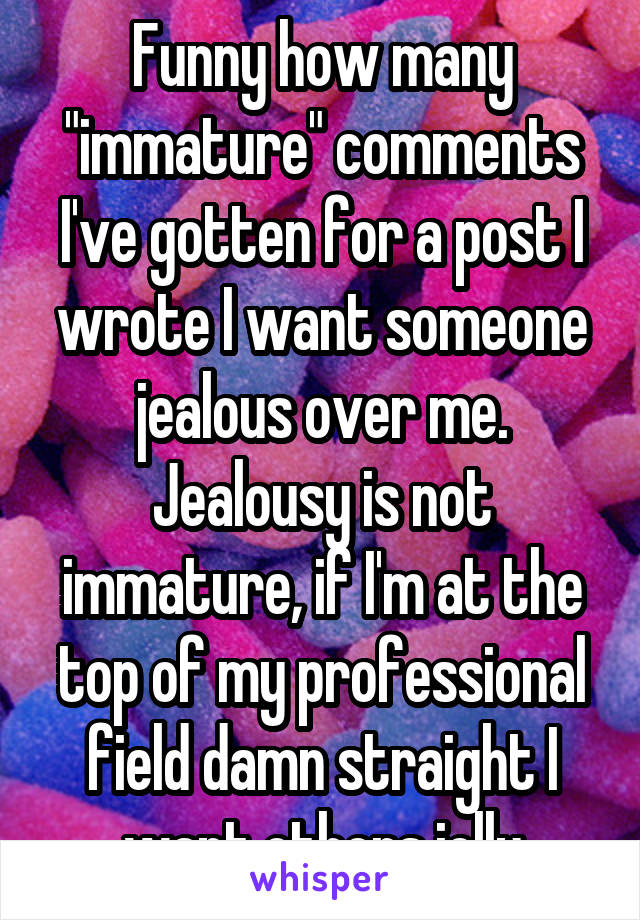 Funny how many "immature" comments I've gotten for a post I wrote I want someone jealous over me. Jealousy is not immature, if I'm at the top of my professional field damn straight I want others jelly