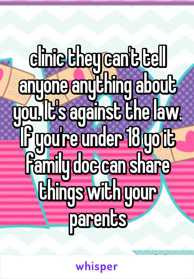 clinic they can't tell anyone anything about you. It's against the law. If you're under 18 yo it family doc can share things with your parents