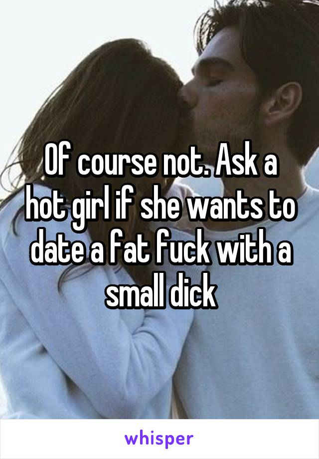 Of course not. Ask a hot girl if she wants to date a fat fuck with a small dick
