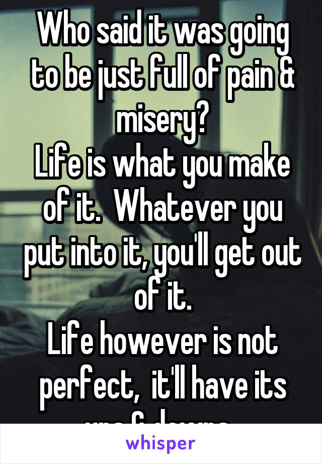 Who said it was going to be just full of pain & misery?
Life is what you make of it.  Whatever you put into it, you'll get out of it.
Life however is not perfect,  it'll have its ups & downs. 