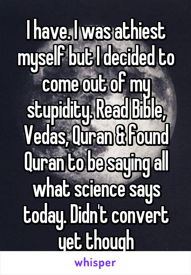 I have. I was athiest myself but I decided to come out of my stupidity. Read Bible, Vedas, Quran & found Quran to be saying all what science says today. Didn't convert yet though