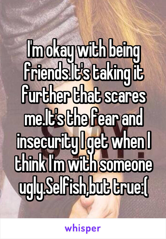 I'm okay with being friends.It's taking it further that scares me.It's the fear and insecurity I get when I think I'm with someone ugly.Selfish,but true:(