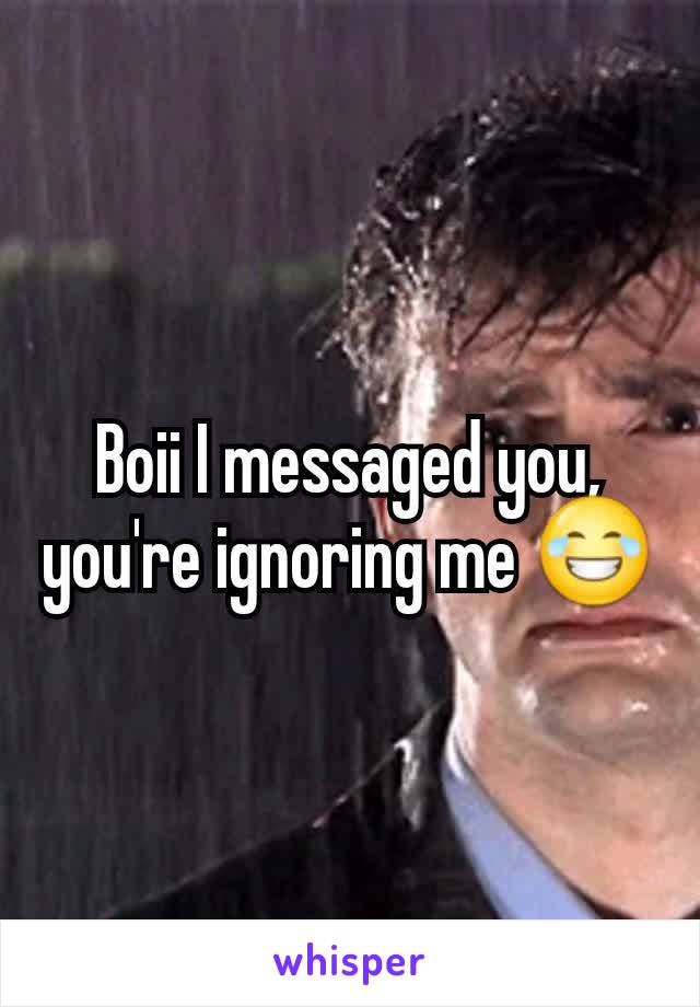 Boii I messaged you, you're ignoring me 😂