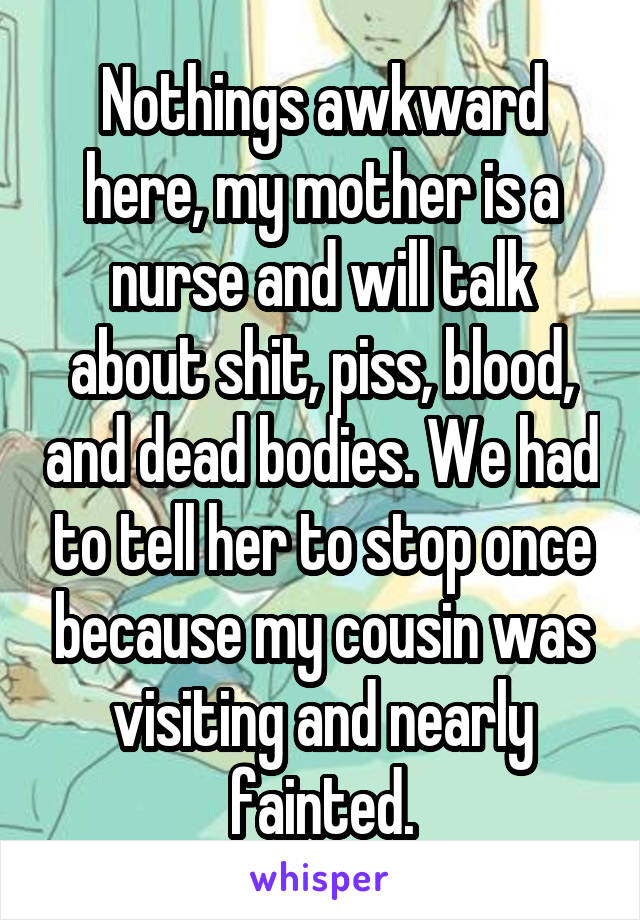 Nothings awkward here, my mother is a nurse and will talk about shit, piss, blood, and dead bodies. We had to tell her to stop once because my cousin was visiting and nearly fainted.