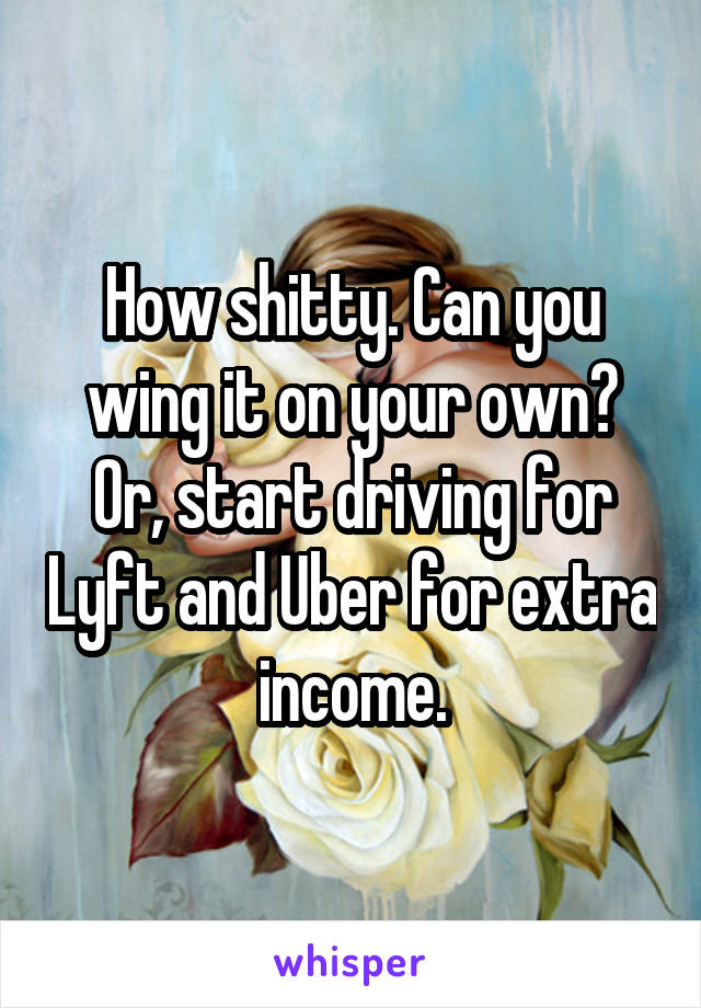 How shitty. Can you wing it on your own? Or, start driving for Lyft and Uber for extra income.