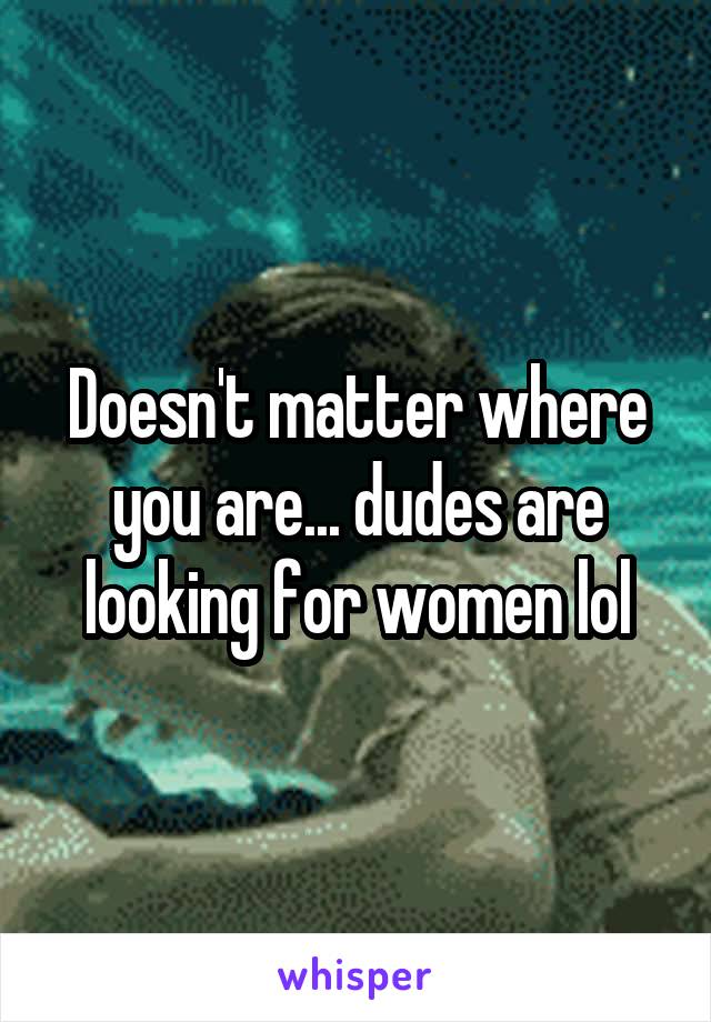 Doesn't matter where you are... dudes are looking for women lol