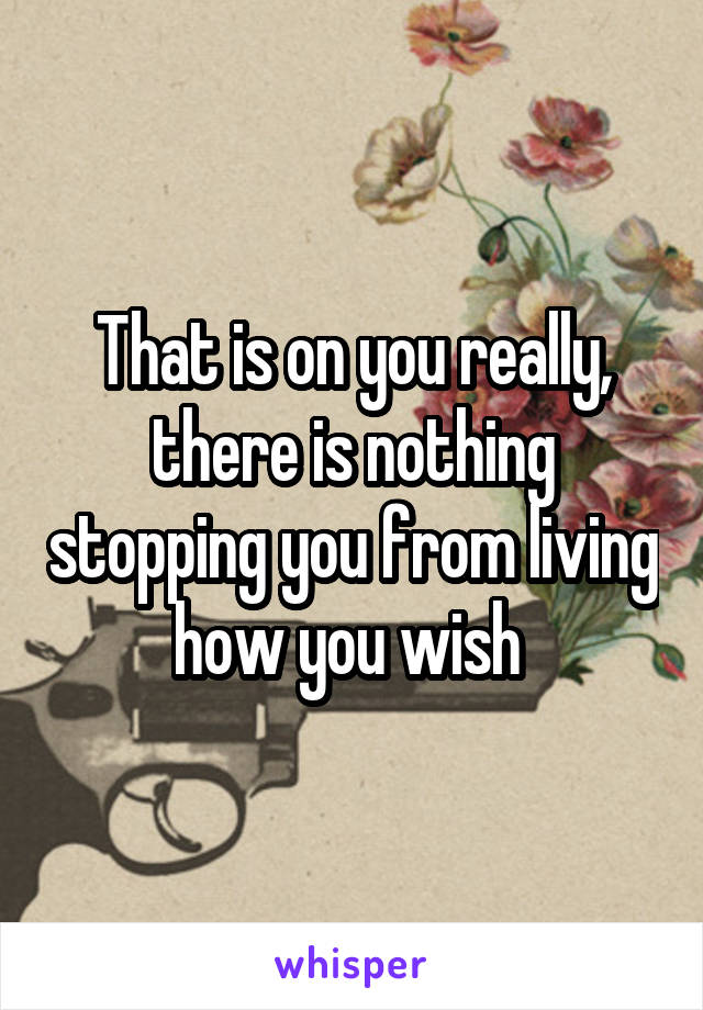 That is on you really, there is nothing stopping you from living how you wish 