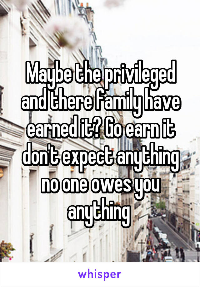 Maybe the privileged and there family have earned it? Go earn it don't expect anything no one owes you anything 
