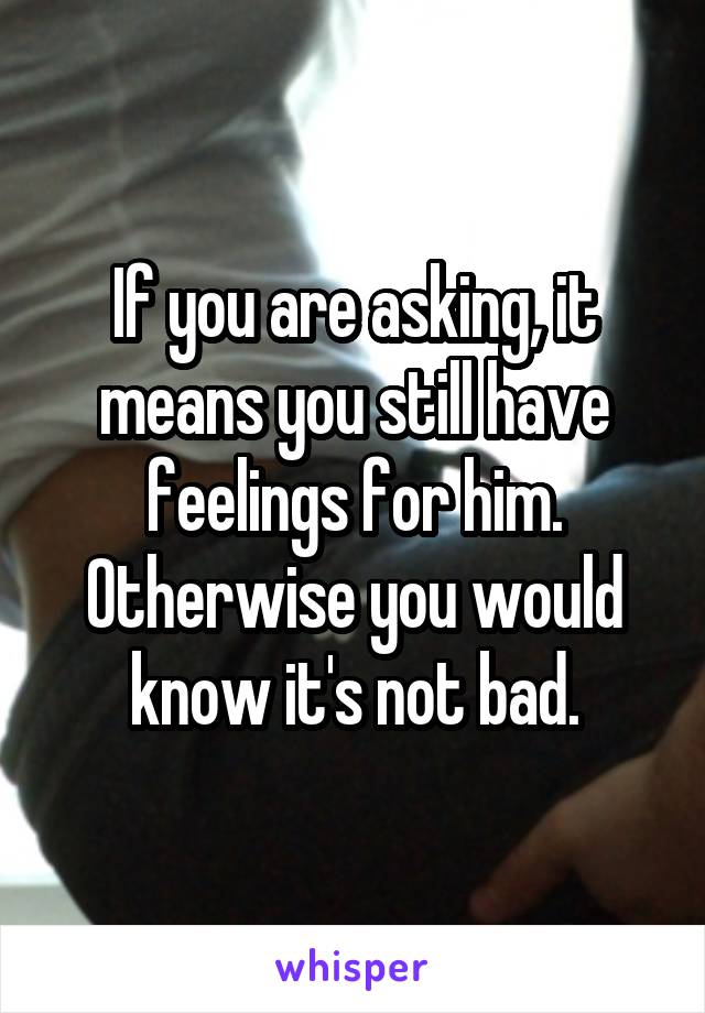 If you are asking, it means you still have feelings for him. Otherwise you would know it's not bad.