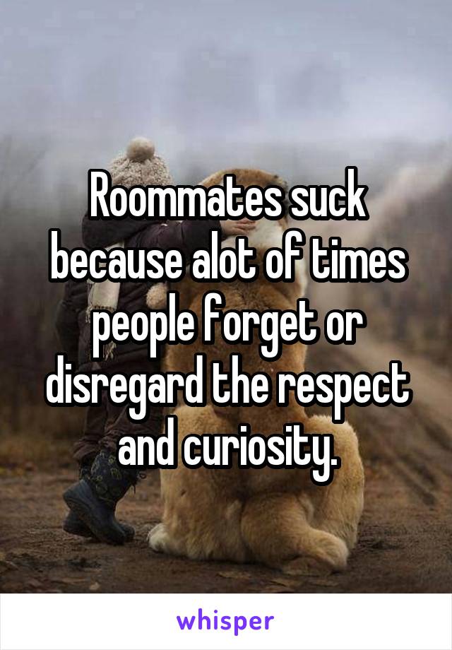 Roommates suck because alot of times people forget or disregard the respect and curiosity.