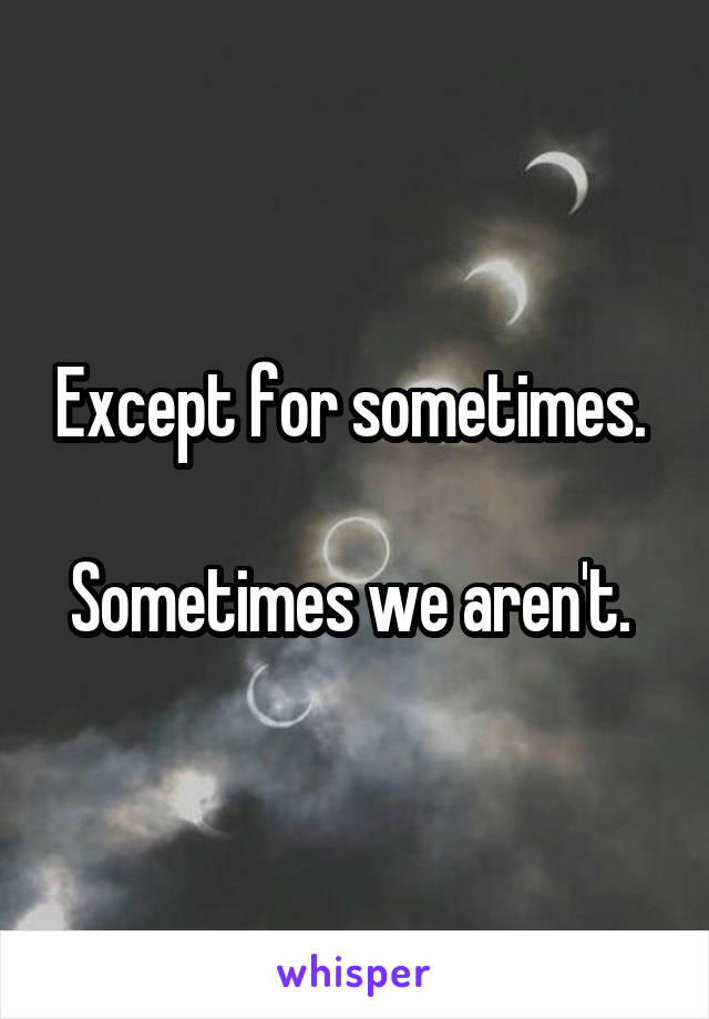 Except for sometimes. 

Sometimes we aren't. 