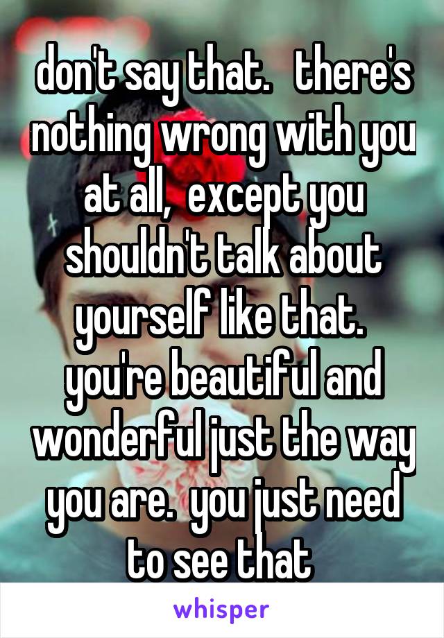 don't say that.   there's nothing wrong with you at all,  except you shouldn't talk about yourself like that.  you're beautiful and wonderful just the way you are.  you just need to see that 