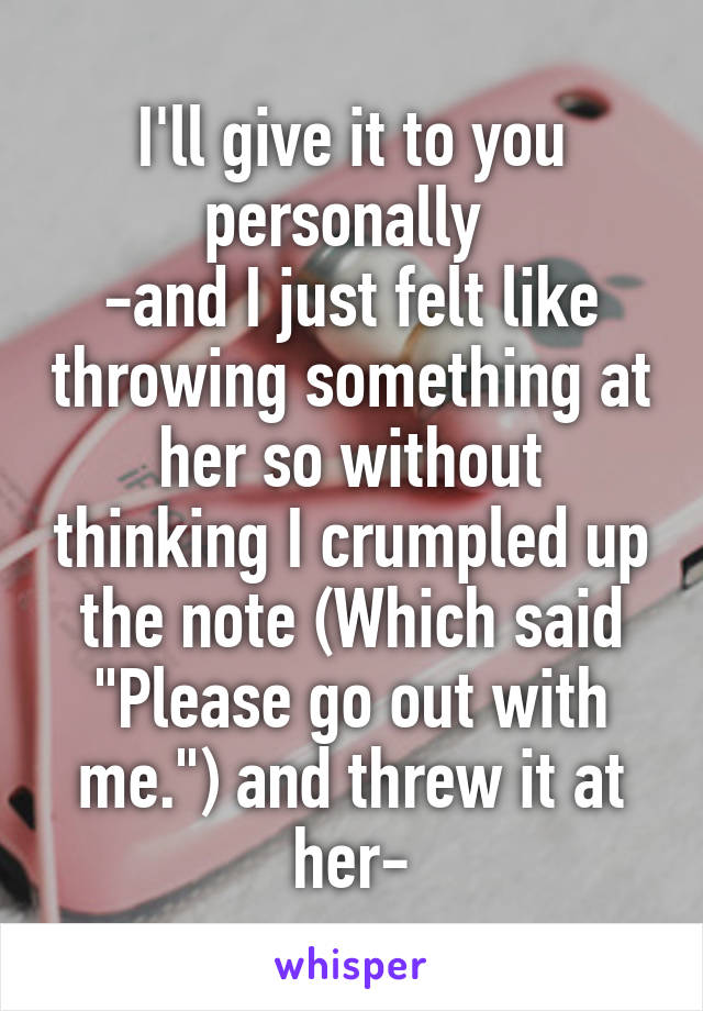 I'll give it to you personally 
-and I just felt like throwing something at her so without thinking I crumpled up the note (Which said "Please go out with me.") and threw it at her-