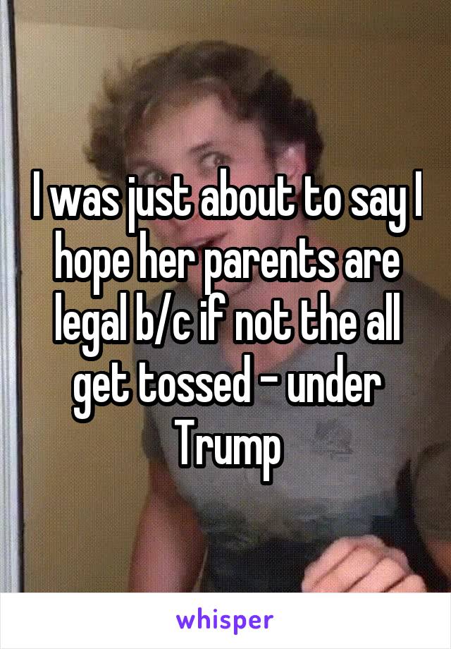 I was just about to say I hope her parents are legal b/c if not the all get tossed - under Trump