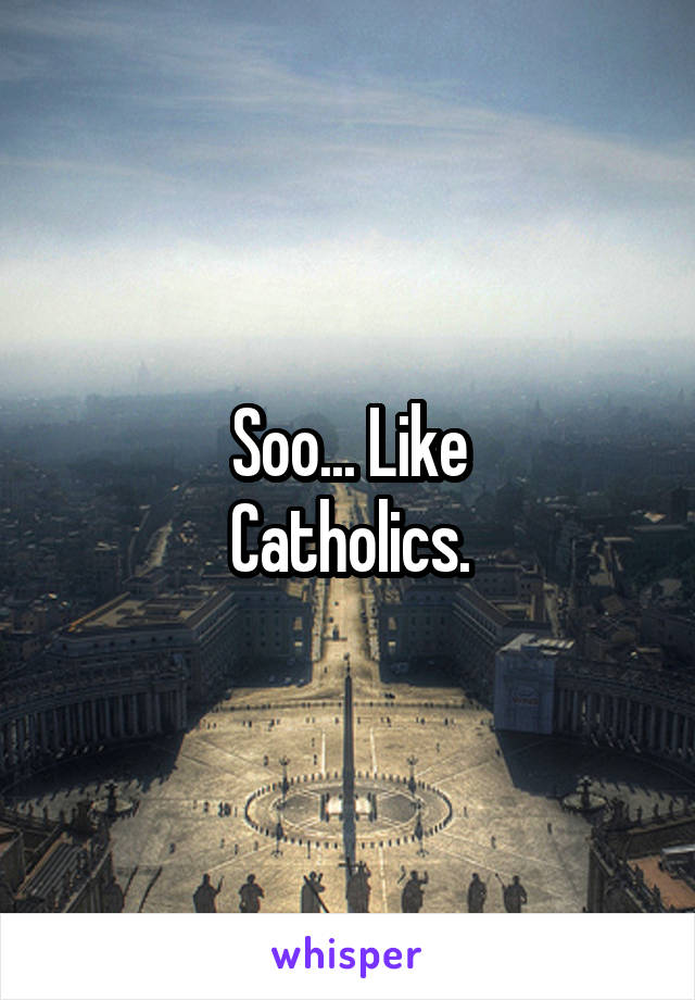 Soo... Like
Catholics.