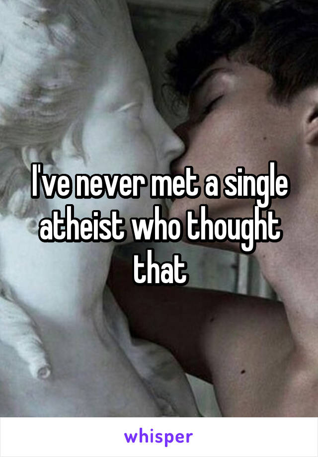 I've never met a single atheist who thought that
