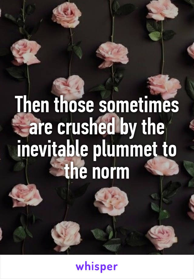 Then those sometimes are crushed by the inevitable plummet to the norm