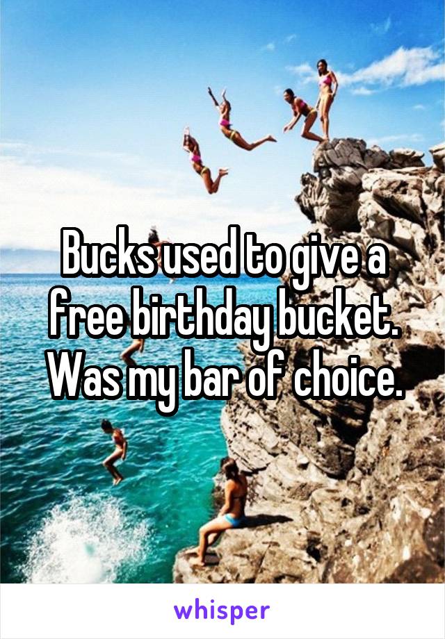 Bucks used to give a free birthday bucket. Was my bar of choice.