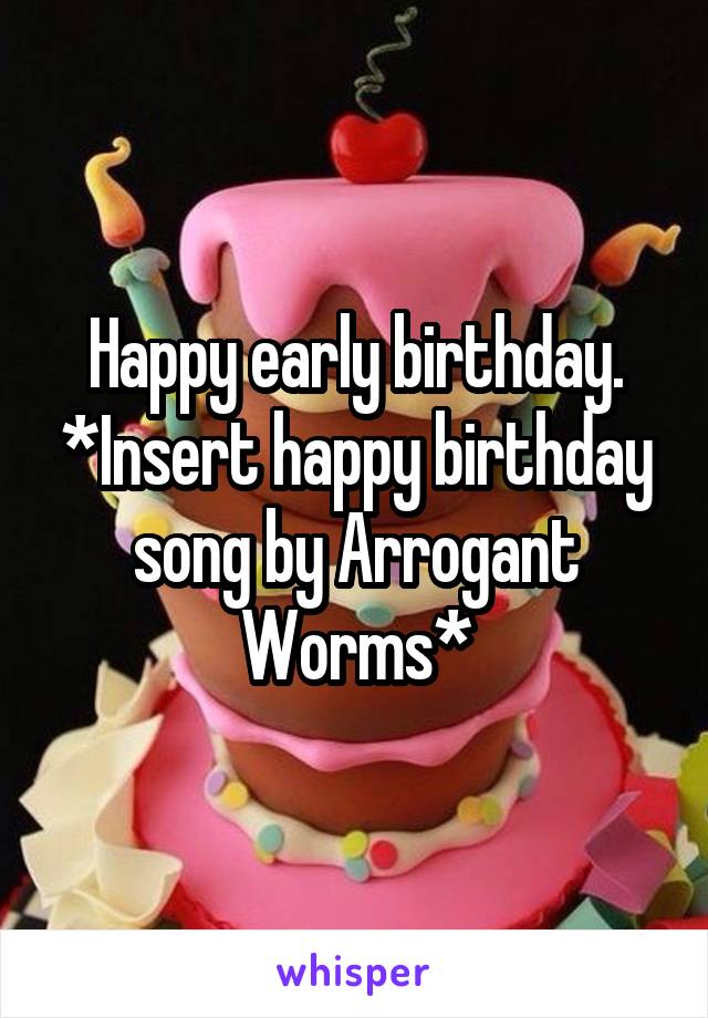 Happy early birthday. *Insert happy birthday song by Arrogant Worms*