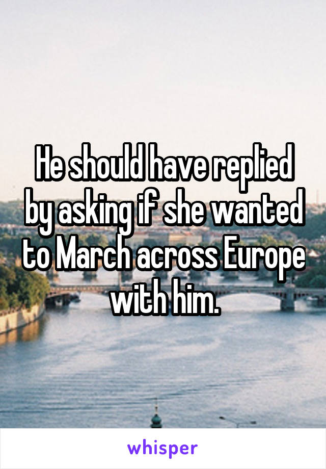 He should have replied by asking if she wanted to March across Europe with him.
