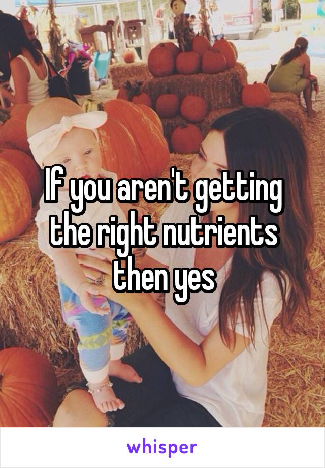 If you aren't getting the right nutrients then yes
