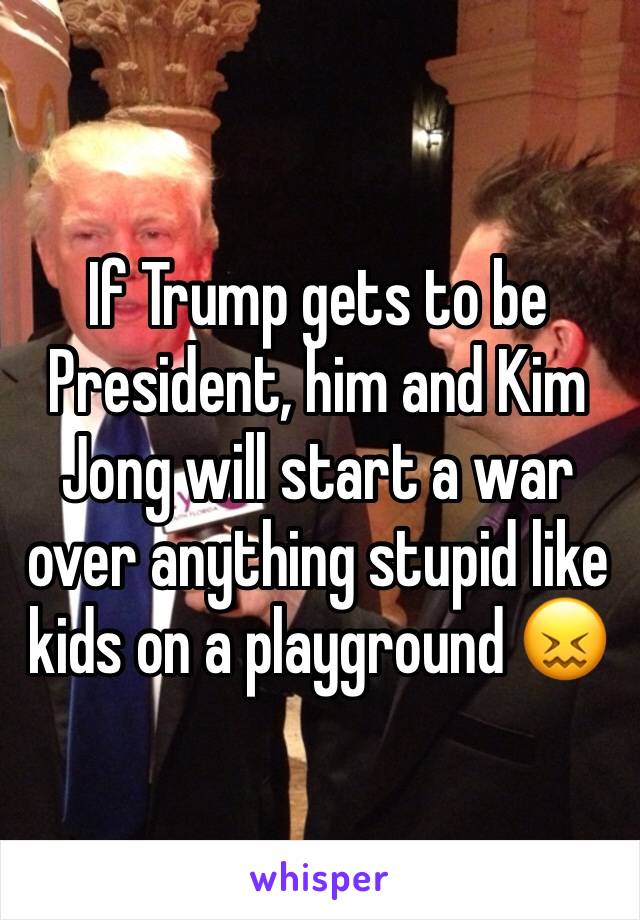 If Trump gets to be President, him and Kim Jong will start a war over anything stupid like kids on a playground 😖