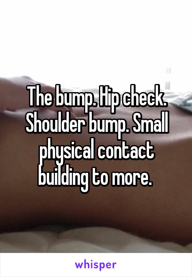 The bump. Hip check. Shoulder bump. Small physical contact building to more. 