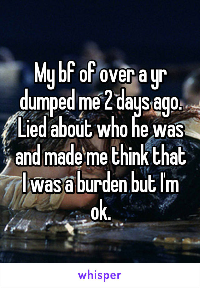 My bf of over a yr dumped me 2 days ago. Lied about who he was and made me think that I was a burden but I'm ok.