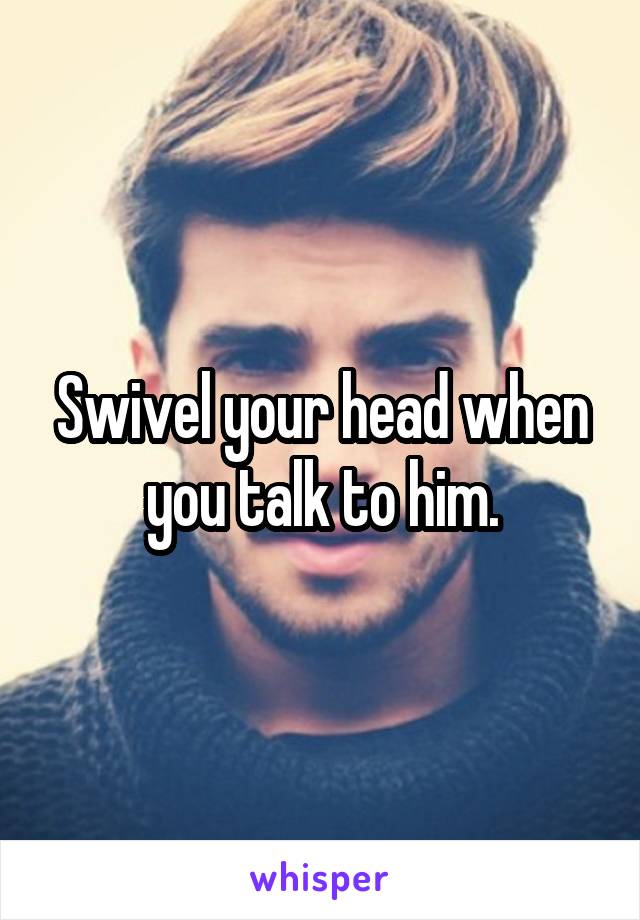 Swivel your head when you talk to him.