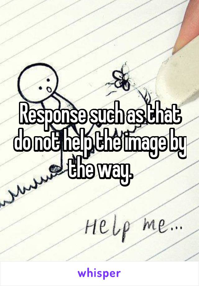 Response such as that do not help the image by the way.